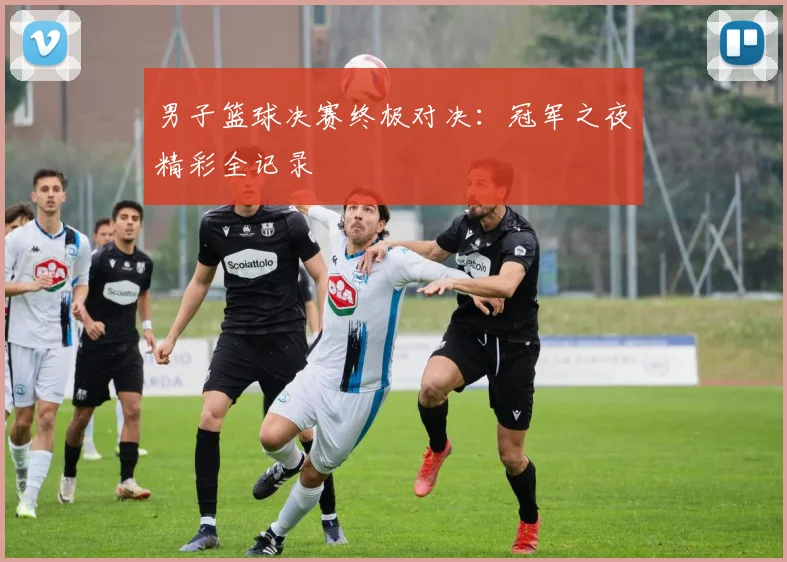 男子篮球决赛终极对决：冠军之夜精彩全记录