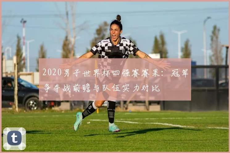 2020男子世界杯四强赛赛果：冠军争夺战前瞻与队伍实力对比