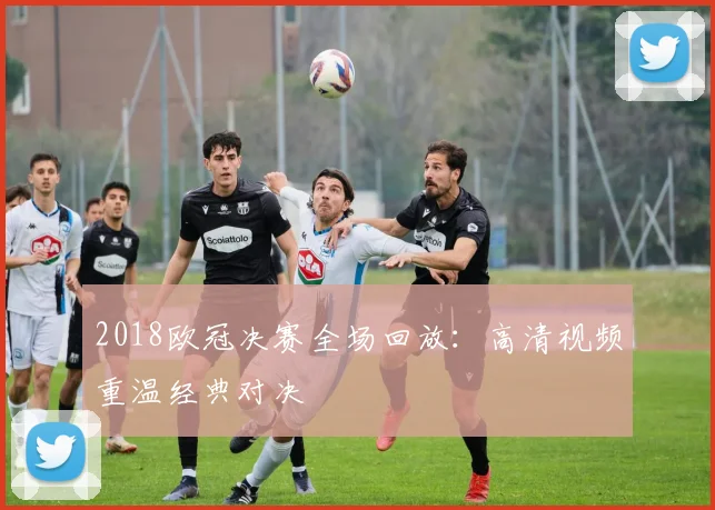 2018欧冠决赛全场回放：高清视频重温经典对决