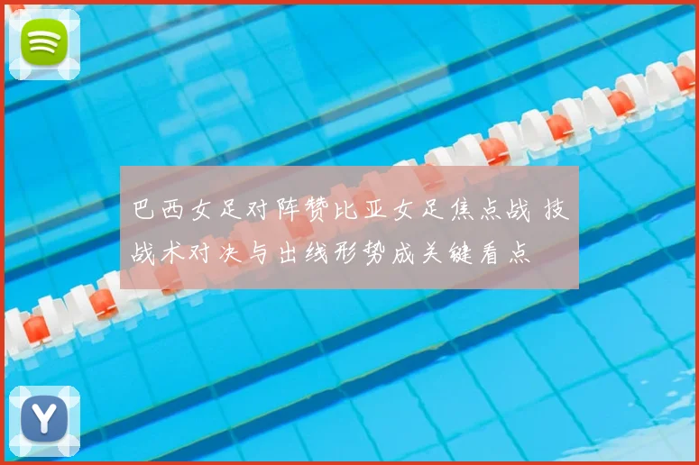 巴西女足对阵赞比亚女足焦点战 技战术对决与出线形势成关键看点