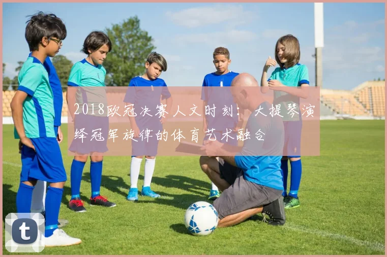 2018欧冠决赛人文时刻：大提琴演绎冠军旋律的体育艺术融合