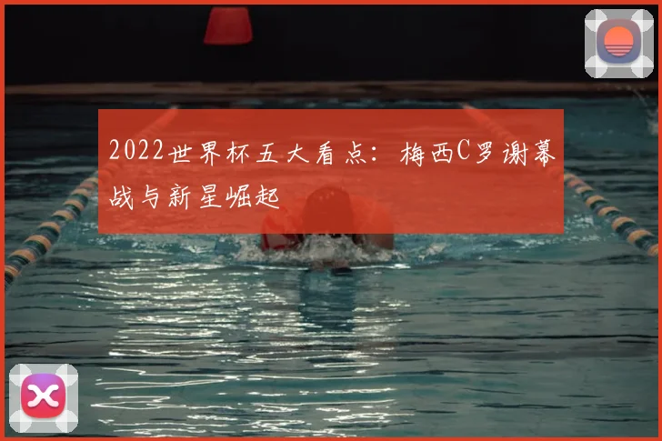 2022世界杯五大看点：梅西C罗谢幕战与新星崛起