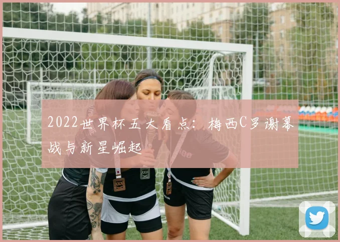 2022世界杯五大看点：梅西C罗谢幕战与新星崛起