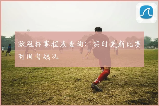 欧冠杯赛程表查询：实时更新比赛时间与战况