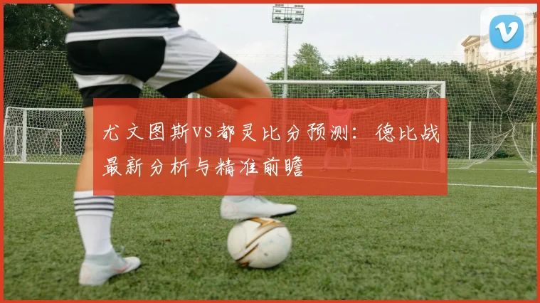 尤文图斯vs都灵比分预测:德比战最新分析与精准前瞻