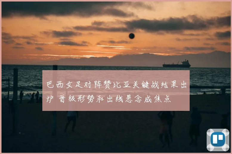 巴西女足对阵赞比亚关键战结果出炉 晋级形势和出线悬念成焦点