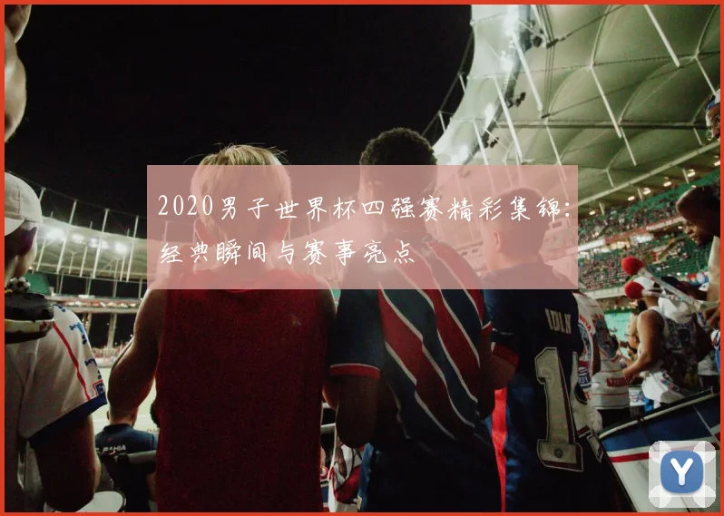 2020男子世界杯四强赛精彩集锦：经典瞬间与赛事亮点