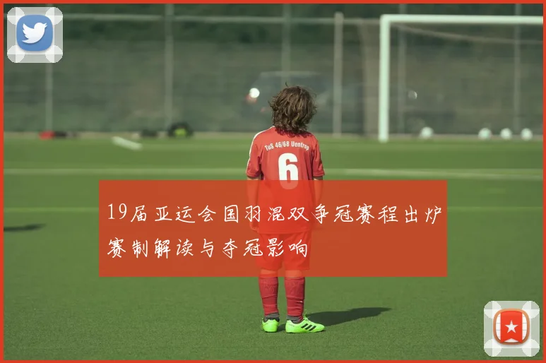 19届亚运会国羽混双争冠赛程出炉赛制解读与夺冠影响