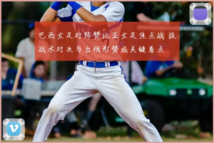 巴西女足对阵赞比亚女足焦点战 技战术对决与出线形势成关键看点