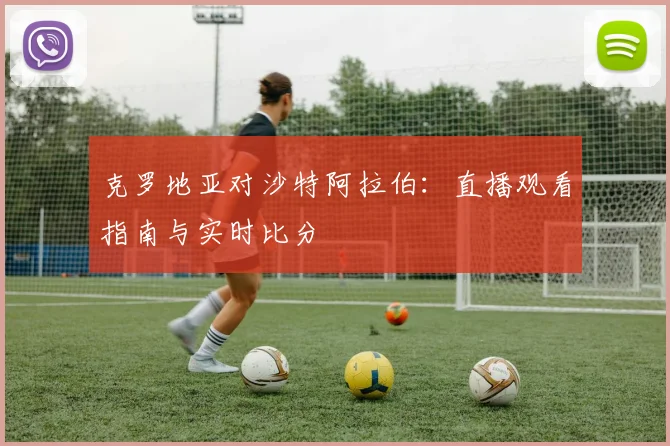 克罗地亚对沙特阿拉伯:直播观看指南与实时比分