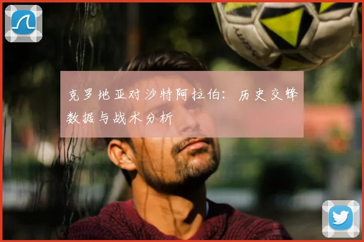 克罗地亚对沙特阿拉伯：历史交锋数据与战术分析