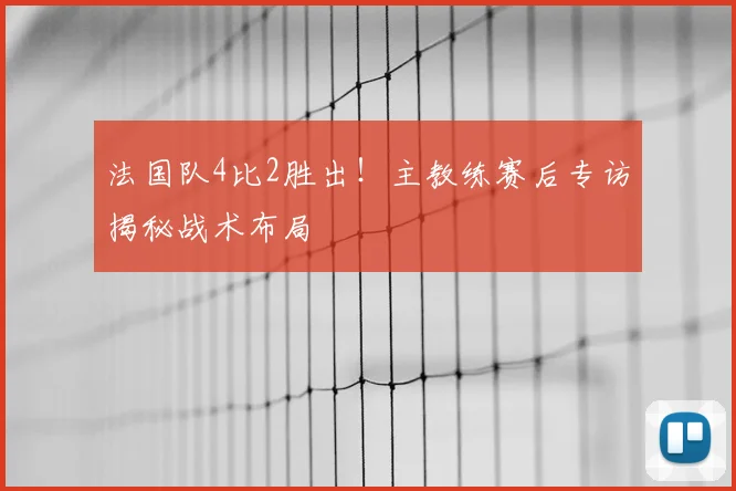 法国队4比2胜出！主教练赛后专访揭秘战术布局