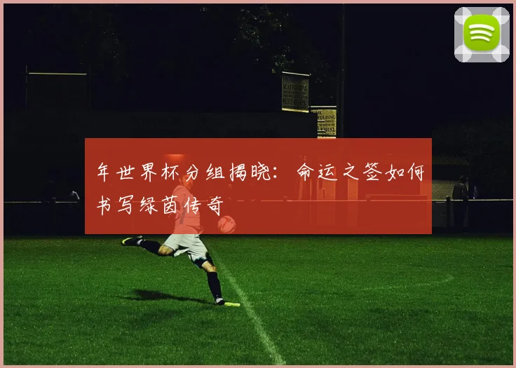 年世界杯分组揭晓：命运之签如何书写绿茵传奇