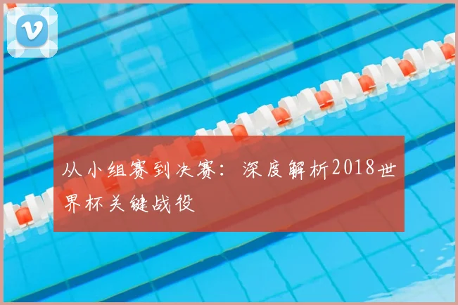 从小组赛到决赛：深度解析2018世界杯关键战役