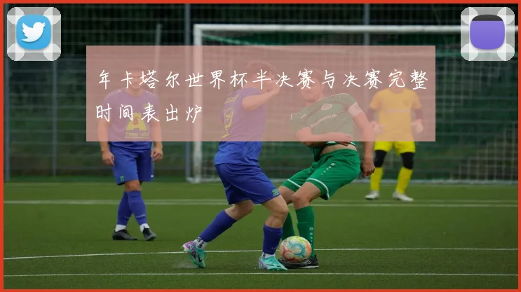年卡塔尔世界杯半决赛与决赛完整时间表出炉