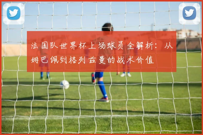 法国队世界杯上场球员全解析:从姆巴佩到格列兹曼的战术价值
