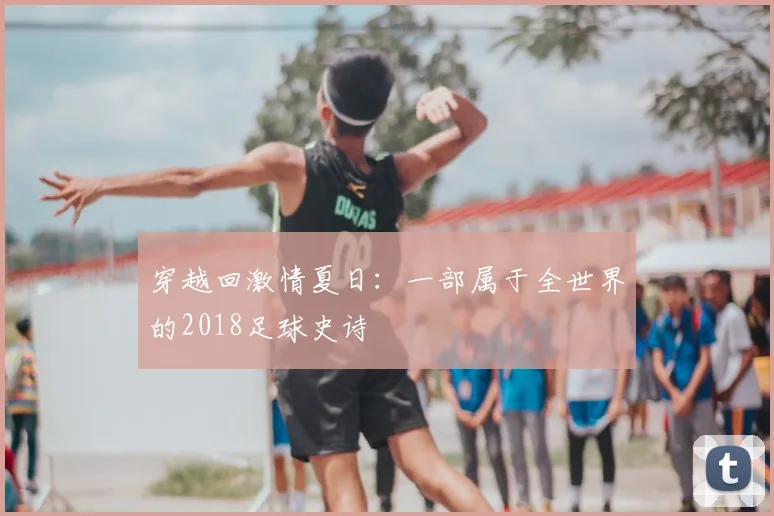 穿越回激情夏日:一部属于全世界的2018足球史诗