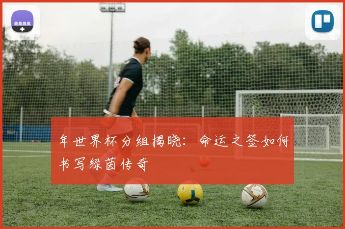 年世界杯分组揭晓：命运之签如何书写绿茵传奇