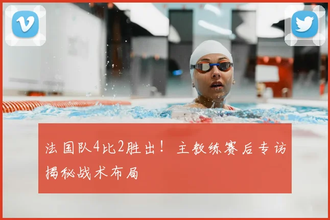法国队4比2胜出！主教练赛后专访揭秘战术布局