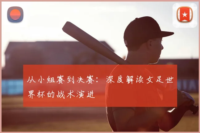 从小组赛到决赛：深度解读女足世界杯的战术演进