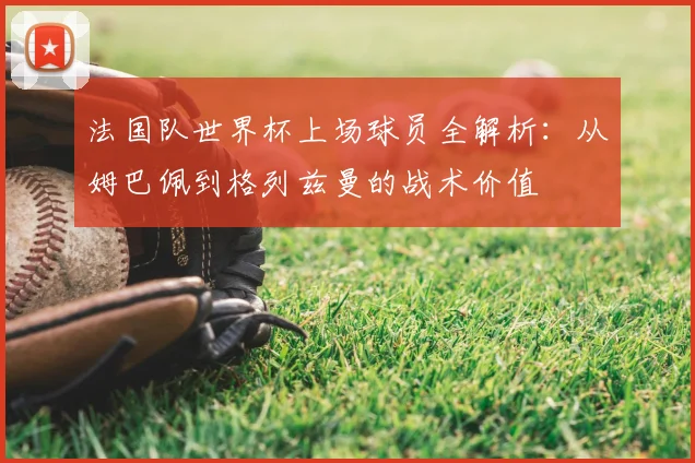 法国队世界杯上场球员全解析:从姆巴佩到格列兹曼的战术价值